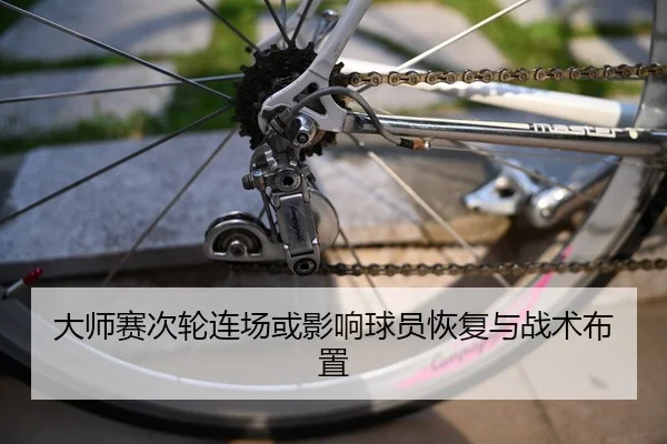 大师赛次轮连场或影响球员恢复与战术布置